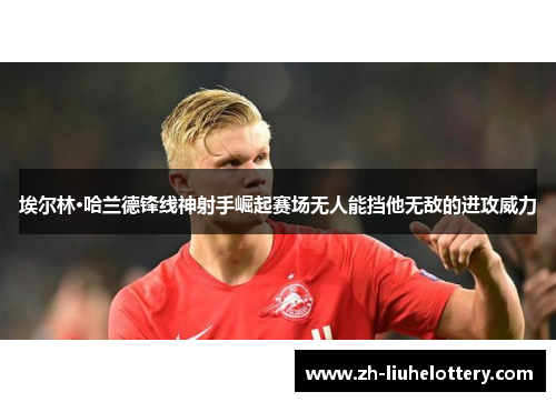 埃尔林·哈兰德锋线神射手崛起赛场无人能挡他无敌的进攻威力