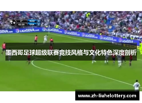 墨西哥足球超级联赛竞技风格与文化特色深度剖析