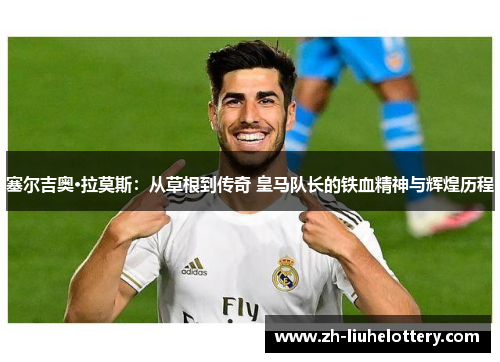 塞尔吉奥·拉莫斯：从草根到传奇 皇马队长的铁血精神与辉煌历程