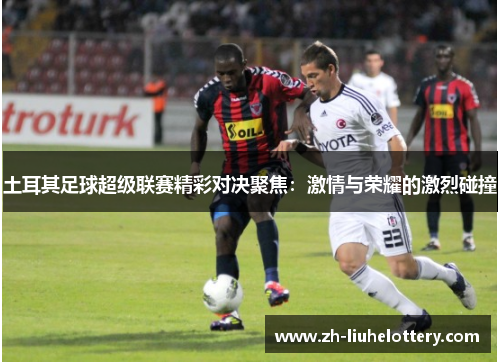 土耳其足球超级联赛精彩对决聚焦：激情与荣耀的激烈碰撞