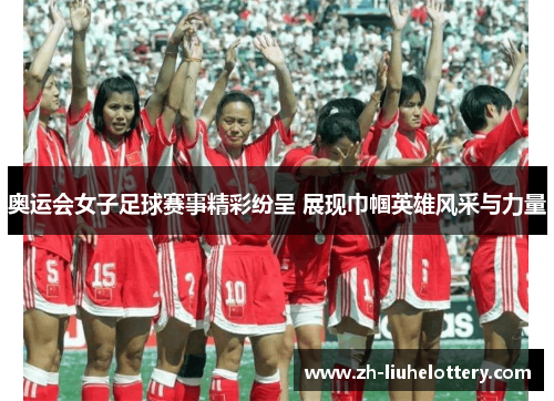 奥运会女子足球赛事精彩纷呈 展现巾帼英雄风采与力量