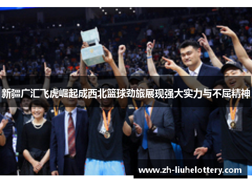 新疆广汇飞虎崛起成西北篮球劲旅展现强大实力与不屈精神