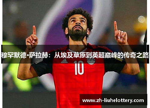穆罕默德·萨拉赫：从埃及草原到英超巅峰的传奇之路