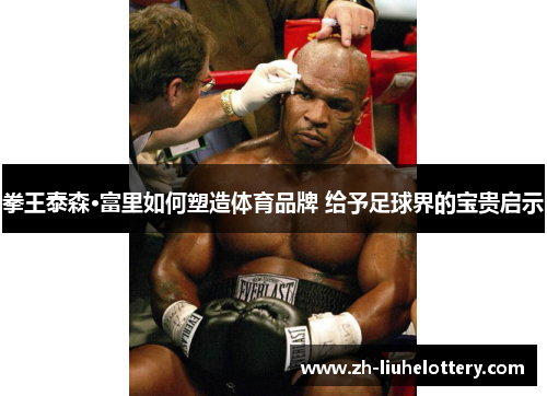 拳王泰森·富里如何塑造体育品牌 给予足球界的宝贵启示