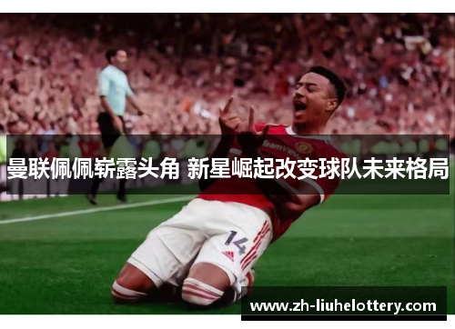 曼联佩佩崭露头角 新星崛起改变球队未来格局