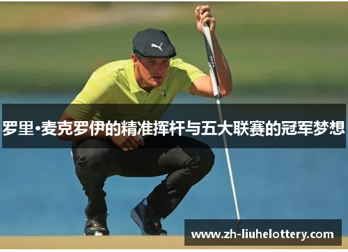 罗里·麦克罗伊的精准挥杆与五大联赛的冠军梦想